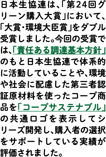 日本生協連は、「第24回グリーン購入大賞」において、「大賞・環境大臣賞」をダブル受賞しました。今回の受賞では、「責任ある調達基本方針」のもと日本生協連で体系的に活動していることや、環境や社会に配慮した第三者認証原材料を使ったコープ商品を「コープサステナブル」の共通ロゴを表示してシリーズ開発し、購入者の選択をサポートしている実績が評価されました。