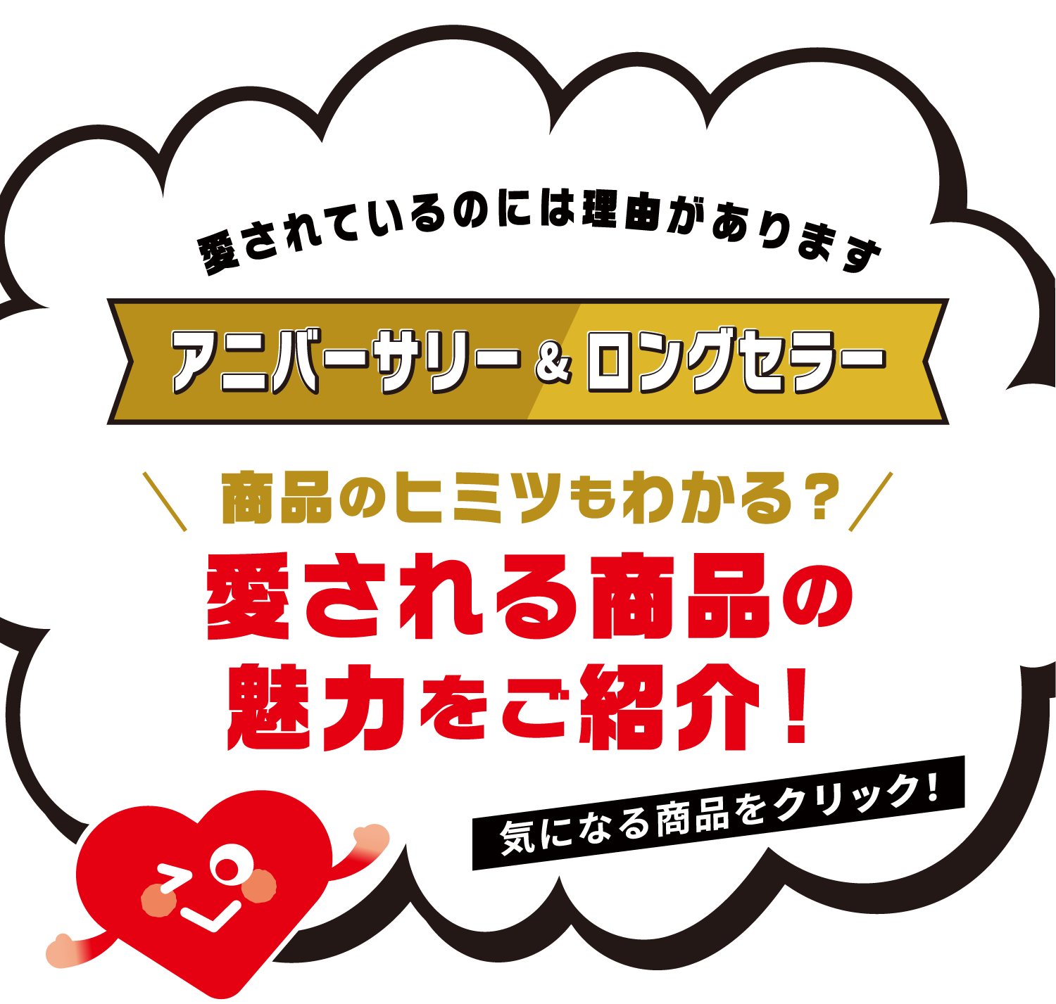 愛されているのには理由があります アニバーサリー＆ロングセラー 商品のヒミツもわかる？ 愛される商品の魅力をご紹介！ 気になる商品をクリック！