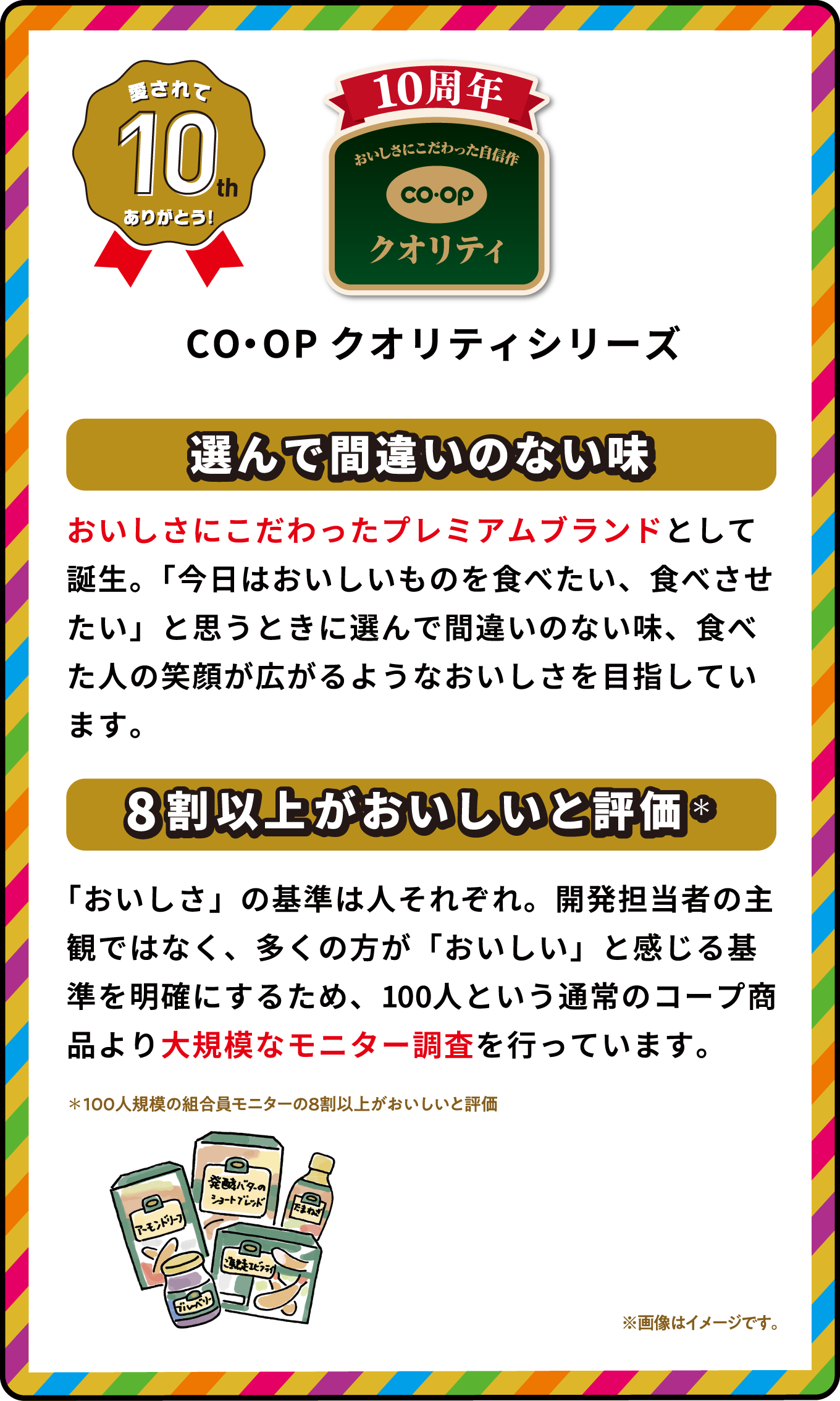 愛されて10th ありがとう！ CO・OPクオリティシリーズ 選んで間違いのない味 おいしさにこだわったプレミアムブランドとして誕生。「今日はおいしいものを食べたい、食べさせたい」と思うときに選んで間違いのない味、食べた人の笑顔が広がるようなおいしさを目指しています。 8割以上がおいしいと評価＊ 「おいしさ」の基準は人それぞれ。開発担当者の主観ではなく、多くの方が「おいしい」と感じる基準を明確にするため、100人という通常のコープ商品より大規模なモニター調査を行っています。 ＊100人規模の組合員モニターの8割以上がおいしいと評価 ※画像はイメージです｡ 