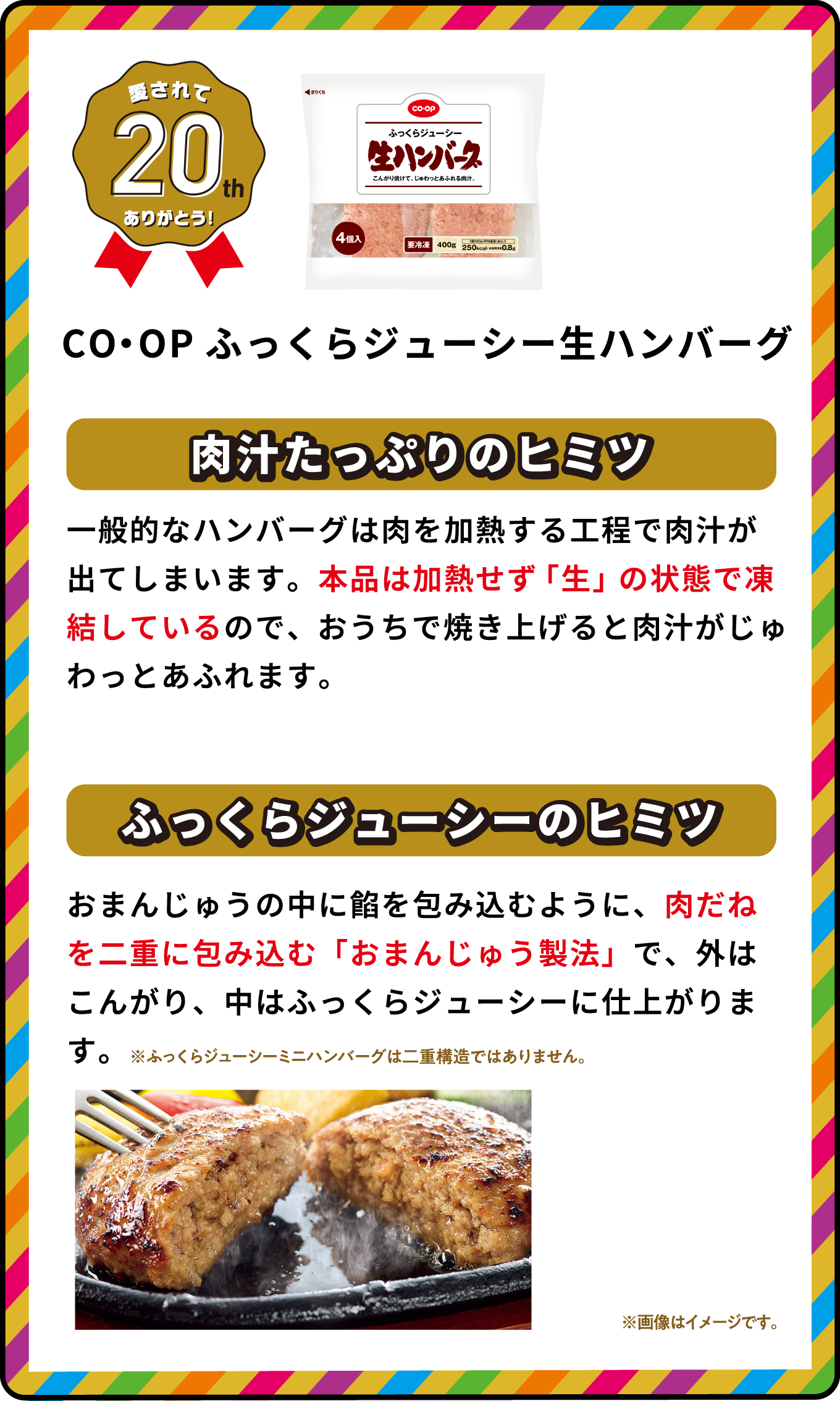 愛されて20th ありがとう！ CO・OPふっくらジューシー生ハンバーグ 肉汁たっぷりのヒミツ 一般的なハンバーグは肉を加熱する工程で肉汁が出てしまいます。本品は加熱せず「生」の状態で凍結しているので、おうちで焼き上げると肉汁がじゅわっとあふれます。 ふっくらジューシーのヒミツ おまんじゅうの中に餡を包み込むように、肉だねを二重に包み込む「おまんじゅう製法」で、外はこんがり、中はふっくらジューシーに仕上がります。 ※ふっくらジューシーミニハンバーグは二重構造ではありません。 ※画像はイメージです｡ 