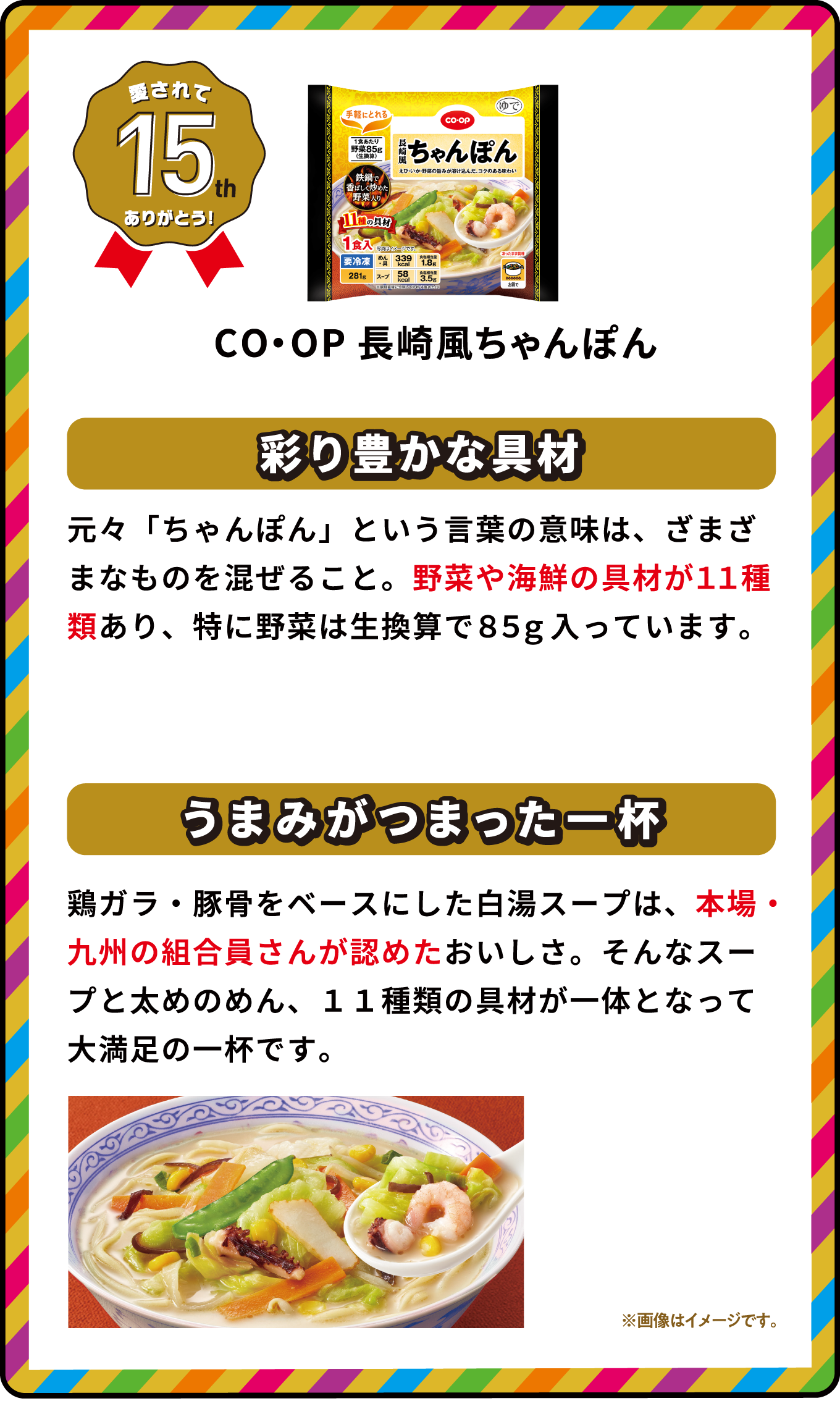 愛されて15th ありがとう！ CO・OP長崎風ちゃんぽん 彩り豊かな具材 元々「ちゃんぽん」という言葉の意味は、ざまざまなものを混ぜること。野菜や海鮮の具材が11種類あり、特に野菜は生換算で85g入っています。 うまみがつまった一杯 鶏ガラ・豚骨をベースにした白湯スープは、本場・九州の組合員さんが認めたおいしさ。そんなスープと太めのめん、11種類の具材が一体となって大満足の一杯です。 ※画像はイメージです｡ 