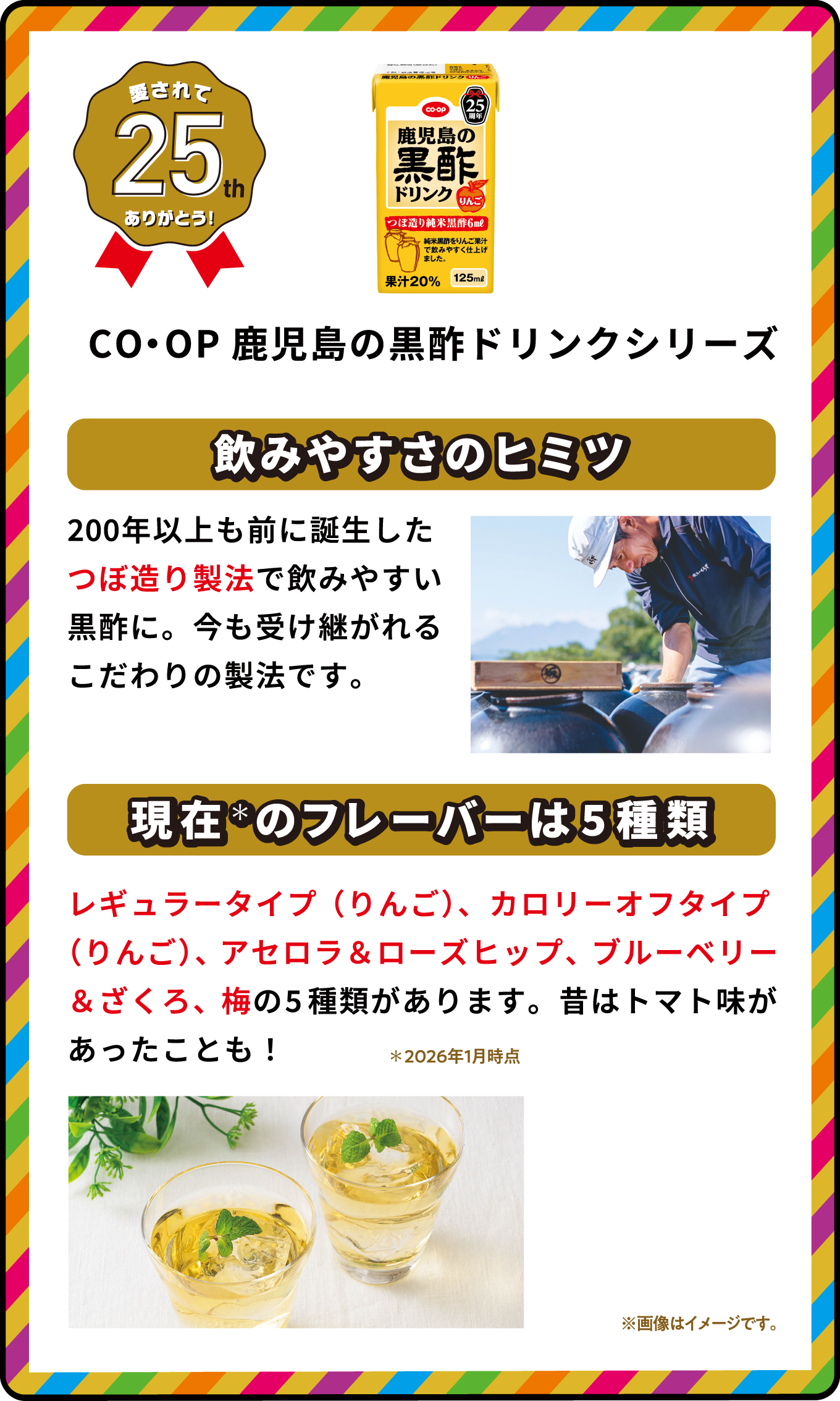 愛されて25th ありがとう！ CO・OP鹿児島の黒酢ドリンクシリーズ 飲みやすさのヒミツ 200年以上も前に誕生したつぼ造り製法で飲みやすい黒酢に。今も受け継がれるこだわりの製法です。 現在＊のフレーバーは5種類 レギュラータイプ（りんご）、カロリーオフタイプ（りんご）、アセロラ＆ローズヒップ、ブルーベリー＆ざくろ、梅の5種類があります。昔はトマト味があったことも！ ＊2026年1月時点 ※画像はイメージです｡ 