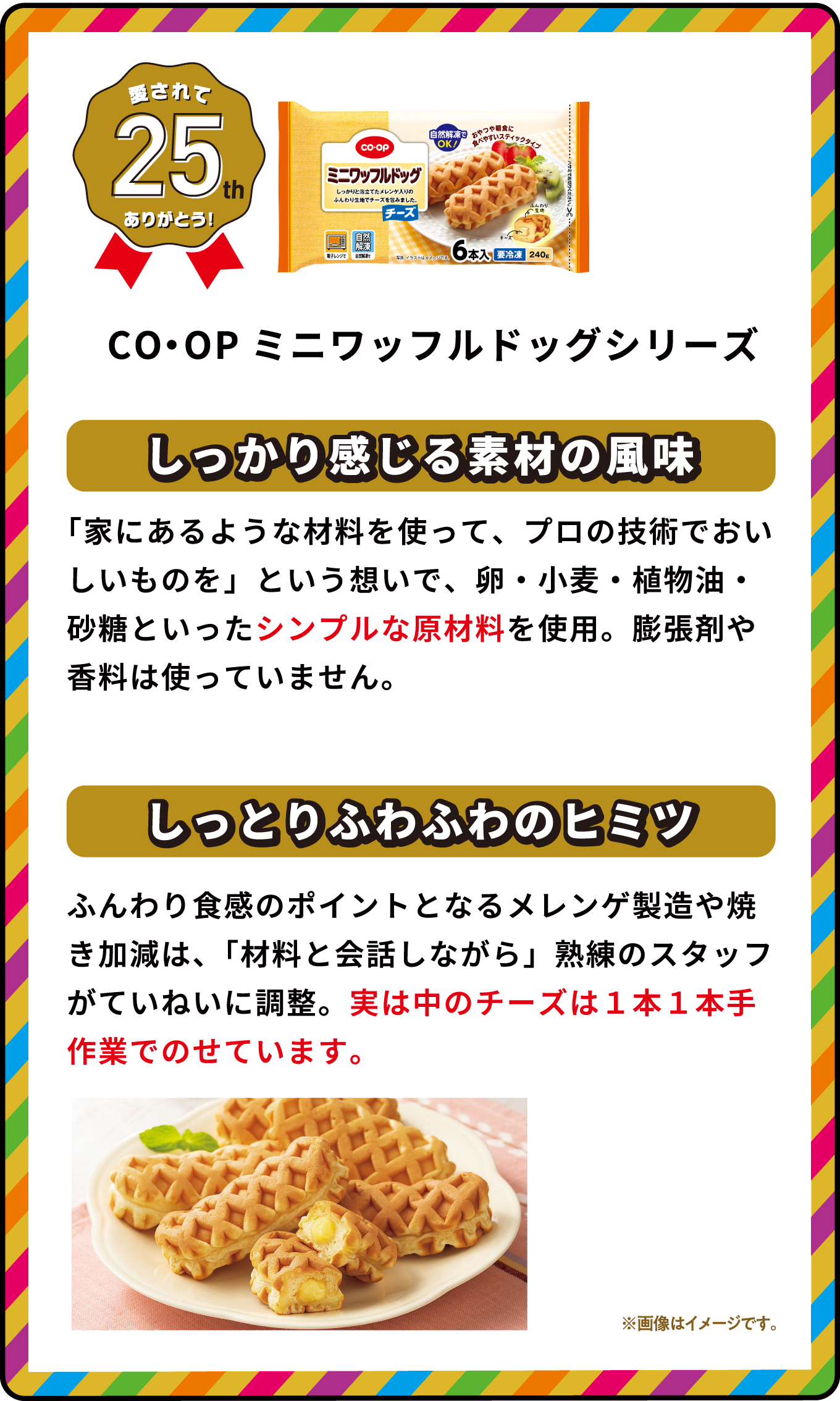 愛されて25th ありがとう！ CO・OPミニワッフルドッグシリーズ しっかり感じる素材の風味 「家にあるような材料を使って、プロの技術でおいしいものを」という想いで、卵・小麦・植物油・砂糖といったシンプルな原材料を使用。膨張剤や香料は使っていません。 しっとりふわふわのヒミツ ふんわり食感のポイントとなるメレンゲ製造や焼き加減は、「材料と会話しながら」熟練のスタッフがていねいに調整。実は中のチーズは１本１本手作業でのせています。 ※画像はイメージです｡