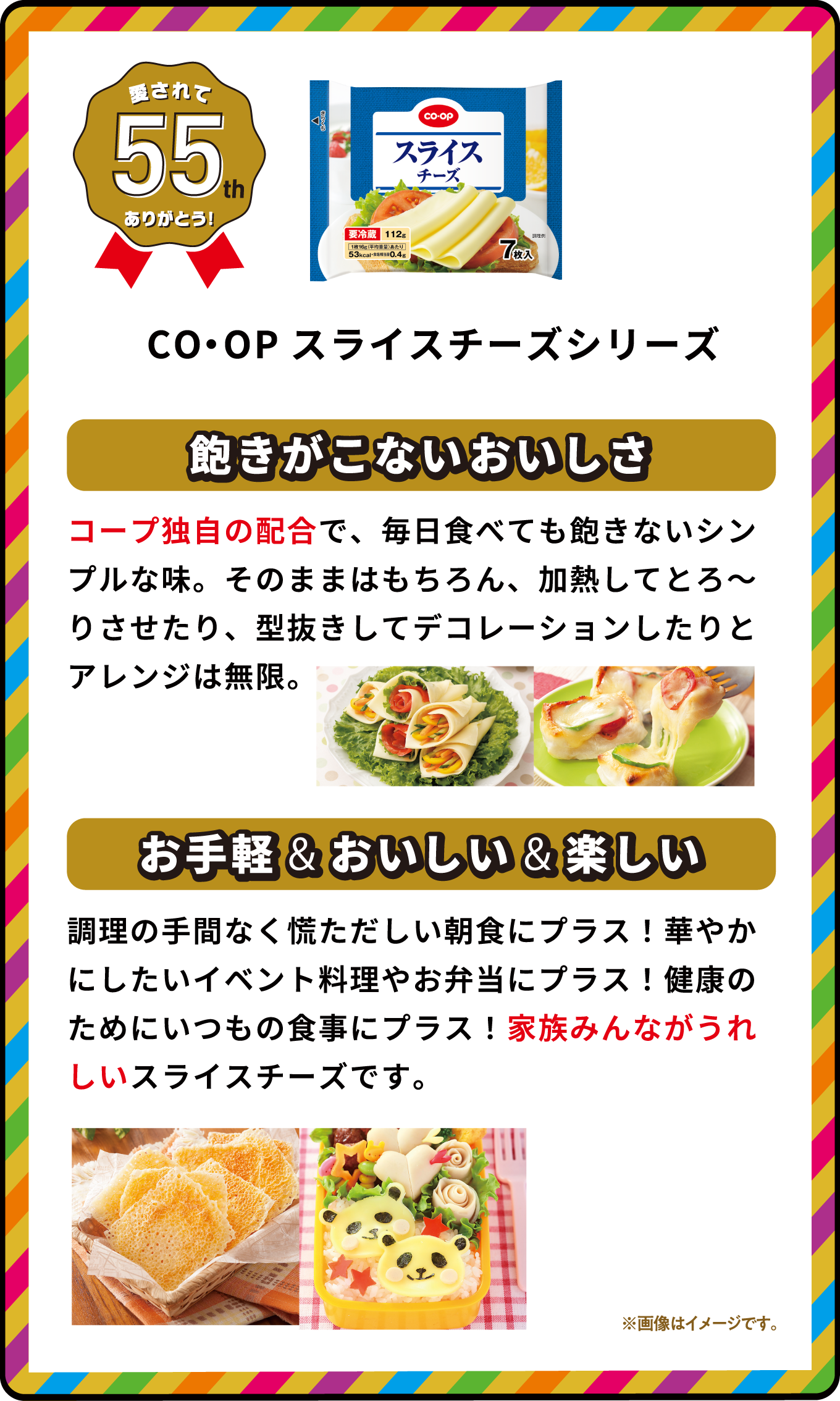 愛されて55th ありがとう！ CO・OPスライスチーズシリーズ 飽きがこないおいしさ コープ独自の配合で、毎日食べても飽きないシンプルな味。そのままはもちろん、加熱してとろ～りさせたり、型抜きしてデコレーションしたりとアレンジは無限。 お手軽&おいしい＆楽しい 調理の手間なく慌ただしい朝食にプラス！華やかにしたいイベント料理やお弁当にプラス！健康のためにいつもの食事にプラス！家族みんながうれしいスライスチーズです。 ※画像はイメージです｡