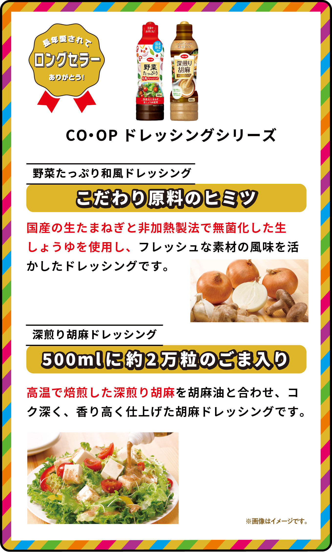 長年愛されてロングセラーありがとう！ CO・OPドレッシングシリーズ 野菜たっぷり和風ドレッシング こだわり原料のヒミツ 国産の生たまねぎと非加熱製法で無菌化した生しょうゆを使用し、フレッシュな素材の風味を活かしたドレッシングです。 深煎り胡麻ドレッシング 500mlに約2万粒のごま入り 高温で焙煎した深煎り胡麻を胡麻油と合わせ、コク深く、香り高く仕上げた胡麻ドレッシングです。 ※画像はイメージです｡