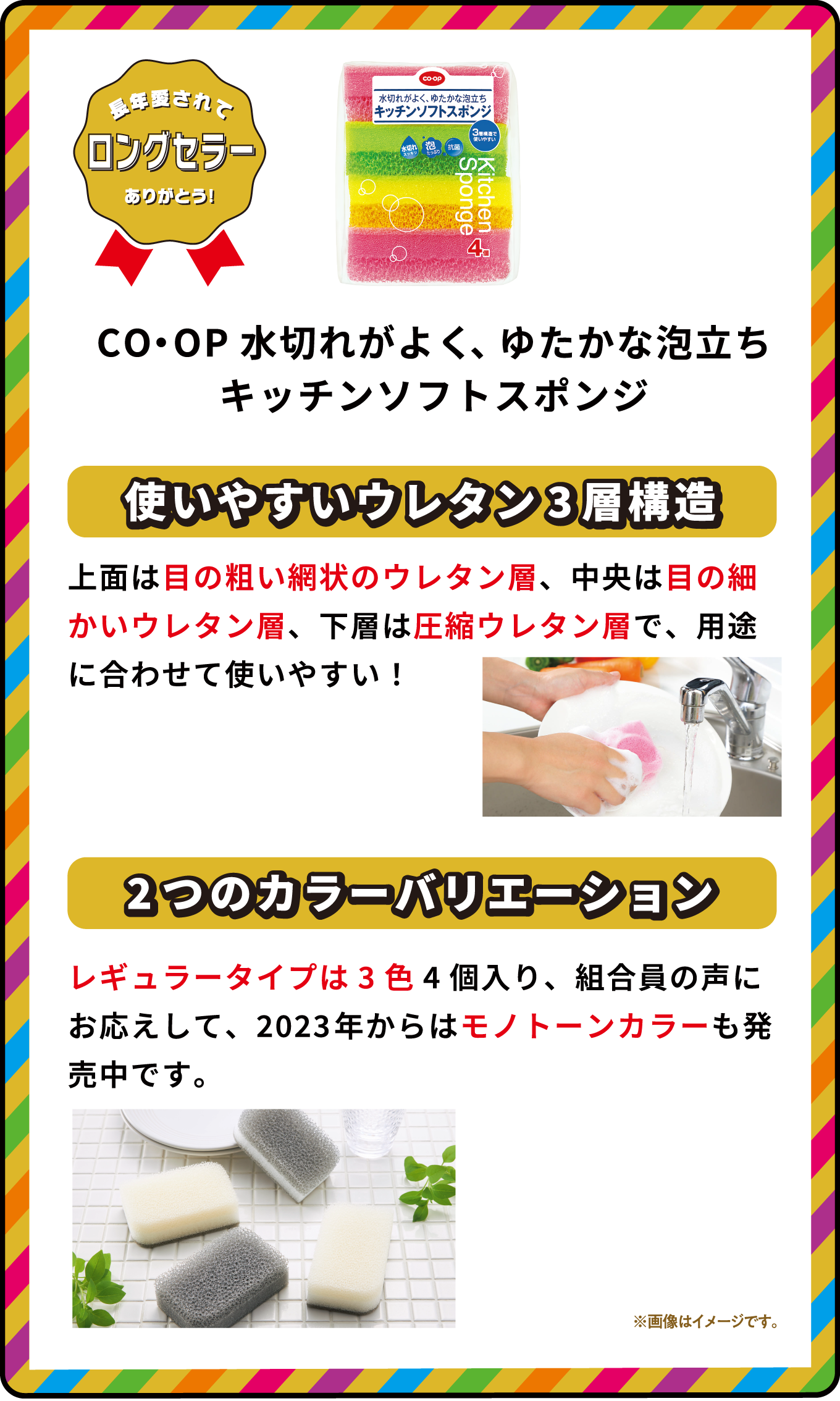 長年愛されてロングセラーありがとう！ CO・OP水切れがよく、ゆたかな泡立ちキッチンソフトスポンジ 使いやすいウレタン3層構造 上面は目の粗い網状のウレタン層、中央は目の細かいウレタン層、下層は圧縮ウレタン層で、用途に合わせて使いやすい！ 2つのカラーバリエーション レギュラータイプは3色4個入り、組合員の声にお応えして、2023年からはモノトーンカラーも発売中です。 ※画像はイメージです｡