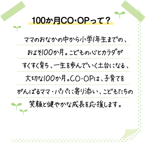 100か月CO･OPって？ ママのおなかの中から小学1年生までの、およそ100か月。こどもの心とカラダがすくすく育ち、一生を歩んでいく土台になる、大切な100か月。CO･OPは、子育てをがんばるママ・パパに寄り添い、こどもたちの笑顔と健やかな成長を応援します。