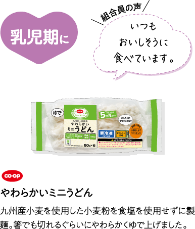 乳児期に 【組合員の声】いつもおいしそうに食べています。 CO･OPやわらかいミニうどん 九州産小麦を使用した小麦粉を食塩を使用せずに製麺。箸でも切れるぐらいにやわらかくゆで上げました。