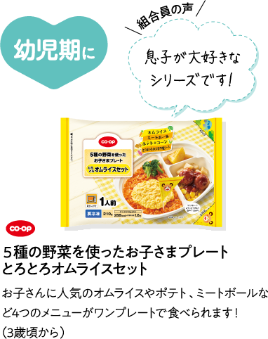 幼児期に 【組合員の声】息子が大好きなシリーズです！ CO･OP5種の野菜を使ったお子さまプレート とろとろオムライスセット お子さんに人気のオムライスやポテト、ミートボールなど4つのメニューがワンプレートで食べられます！（3歳頃から）