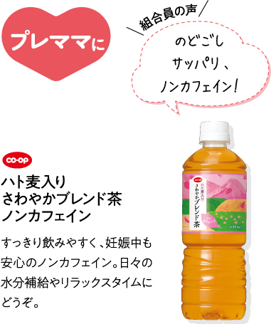 プレママに 【組合員の声】のどごしサッパリ、ノンカフェイン！ CO･OPハト麦入り さわやかブレンド茶 ノンカフェイン すっきり飲みやすく、妊娠中も安心のノンカフェイン。日々の水分補給やリラックスタイムにどうぞ。