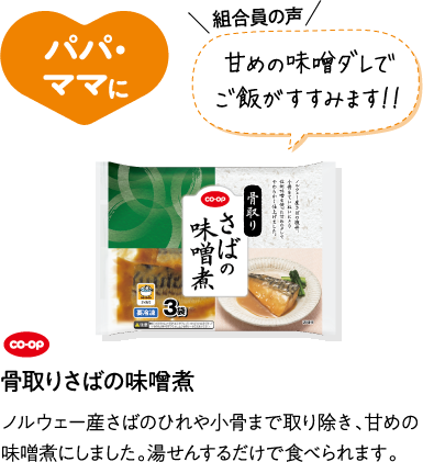 パパ・ママに 【組合員の声】甘めの味噌ダレでご飯がすすみます！！ CO･OP骨取りさばの味噌煮 ノルウェー産さばのひれや小骨まで取り除き、甘めの味噌煮にしました。湯せんするだけで食べられます。