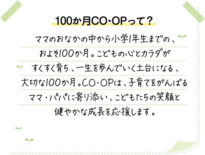100か月CO･OPって？ ママのおなかの中から小学1年生までの、およそ100か月。こどもの心とカラダがすくすく育ち、一生を歩んでいく土台になる、大切な100か月。CO･OPは、子育てをがんばるママ・パパに寄り添い、こどもたちの笑顔と健やかな成長を応援します。