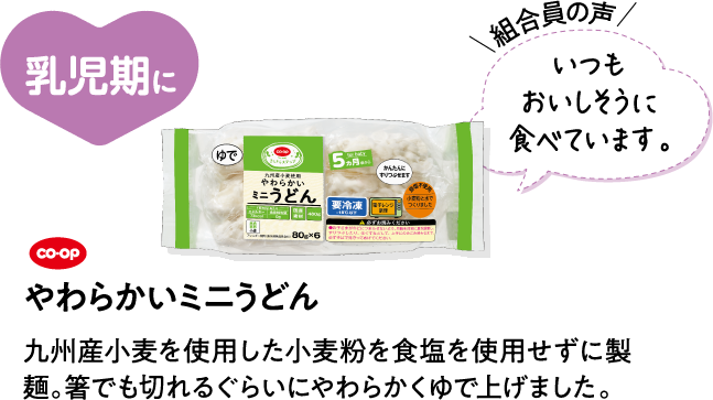 乳児期に 【組合員の声】いつもおいしそうに食べています。 CO･OPやわらかいミニうどん 九州産小麦を使用した小麦粉を食塩を使用せずに製麺。箸でも切れるぐらいにやわらかくゆで上げました。