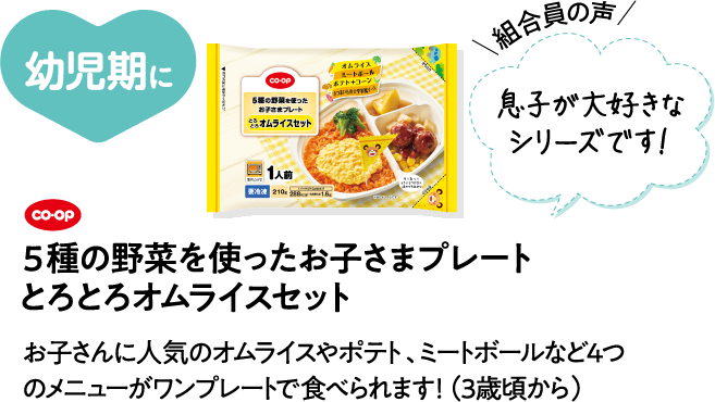 幼児期に 【組合員の声】息子が大好きなシリーズです！ CO･OP5種の野菜を使ったお子さまプレート とろとろオムライスセット お子さんに人気のオムライスやポテト、ミートボールなど4つのメニューがワンプレートで食べられます！（3歳頃から）