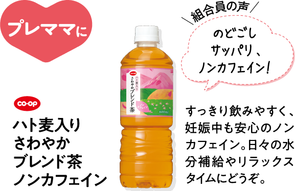 プレママに 【組合員の声】のどごしサッパリ、ノンカフェイン！ CO･OPハト麦入り さわやかブレンド茶 ノンカフェイン すっきり飲みやすく、妊娠中も安心のノンカフェイン。日々の水分補給やリラックスタイムにどうぞ。