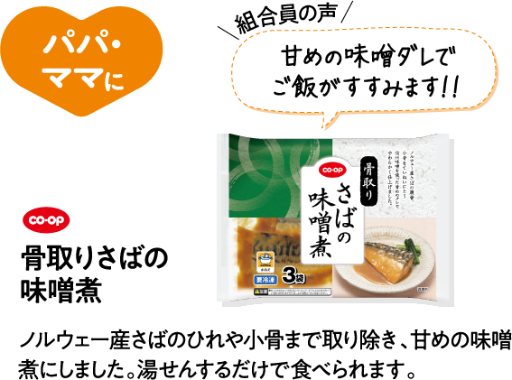 パパ・ママに 【組合員の声】甘めの味噌ダレでご飯がすすみます！！ CO･OP骨取りさばの味噌煮 ノルウェー産さばのひれや小骨まで取り除き、甘めの味噌煮にしました。湯せんするだけで食べられます。