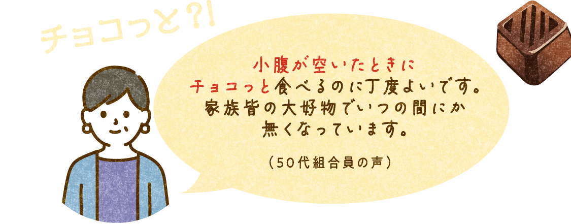 チョコっと？！ 小腹が空いたときにチョコっと食べるのに丁度よいです。家族皆の大好物でいつの間にか無くなっています。（50代組合員の声）