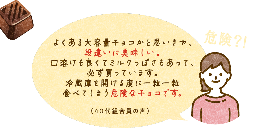 危険？！ よくある大容量チョコかと思いきや、 段違いに美味しい。口溶けも良くてミルクっぽさもあって、必ず買っています。冷蔵庫を開ける度に一粒一粒食べてしまう危険なチョコです。（40代組合員の声）