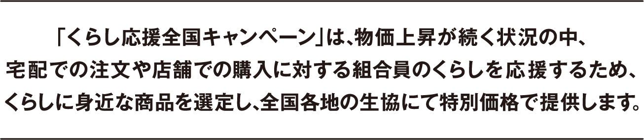 「くらし応援全国キャンペーン」は、物価上昇が続く状況の中、宅配での注文や店舗での購入に対する組合員のくらしを応援するため、くらしに身近な商品を選定し、全国各地の生協にて特別価格で提供します。