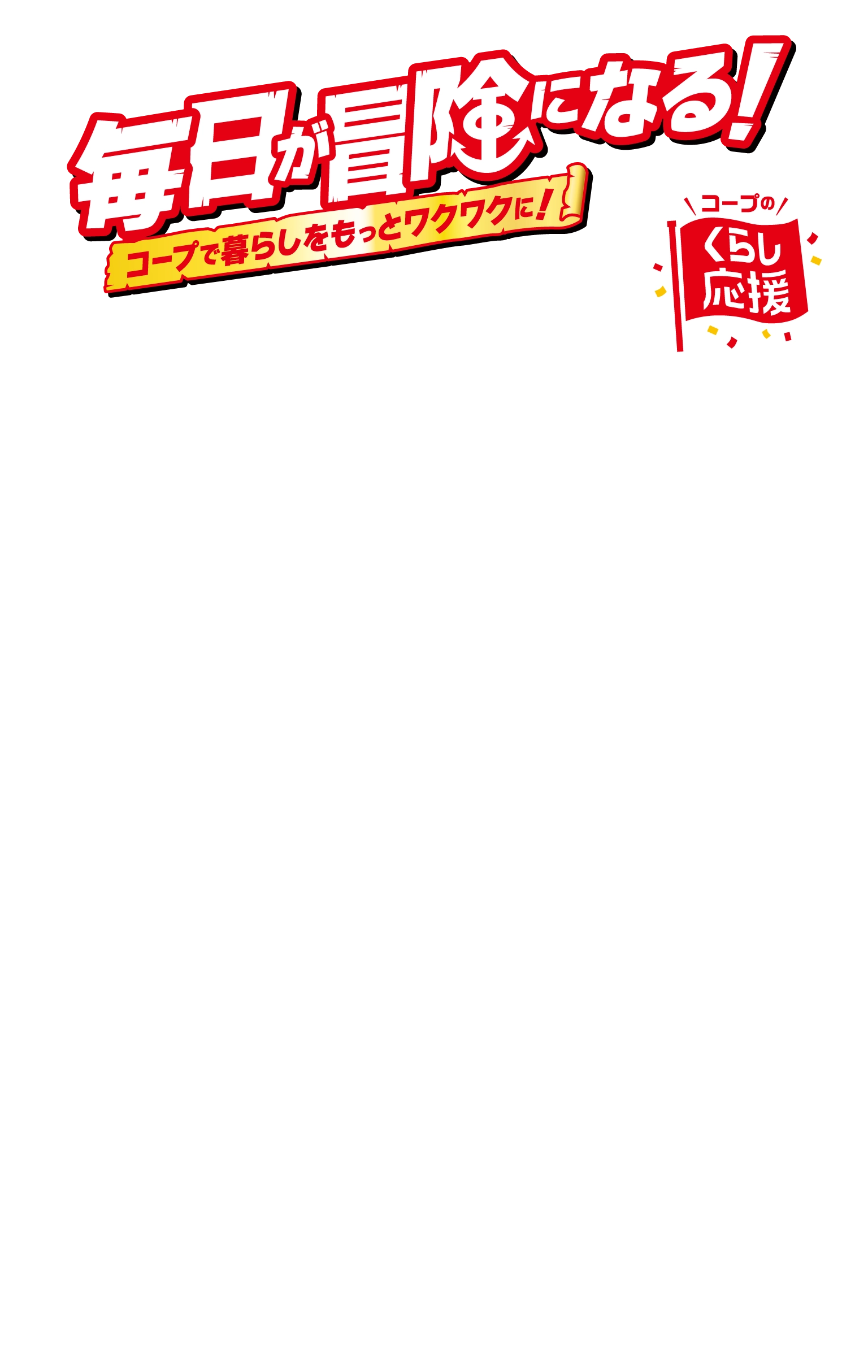 毎日が冒険になる！ コープで暮らしをもっとワクワクに！ コープのくらし応援