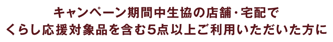 キャンペーン期間中生協の店舗・宅配でくらし応援対象品を含む5点以上ご利用いただいた方に