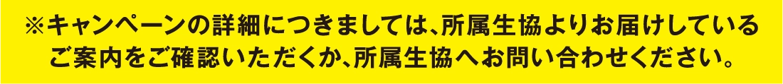 ※キャンペーンの詳細につきましては、所属生協よりお届けしているご案内をご確認いただくか、所属生協へお問い合わせください。