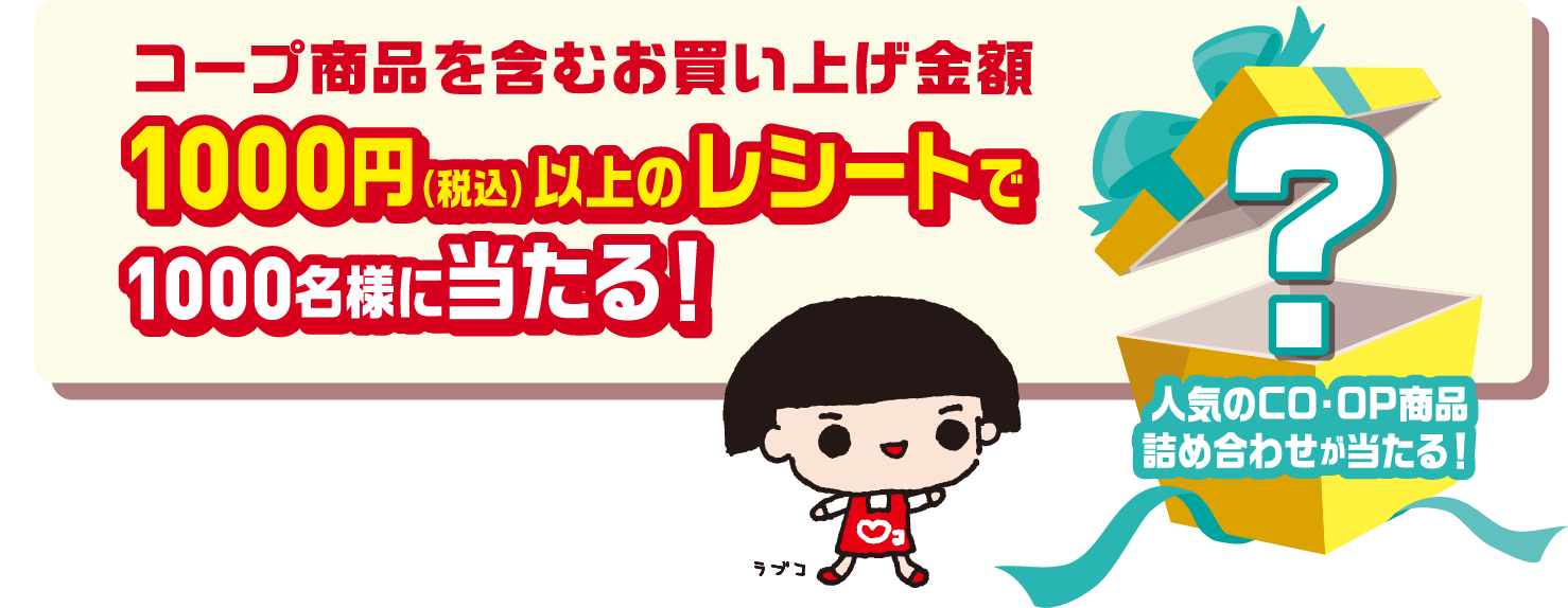 コープ商品を含むお買い上げ金額1000円（税込）以上のレシートで1000名様に当たる！ 人気のCO・OP商品詰め合わせが当たる！ なにが入っているかはお楽しみ！ ラブコ