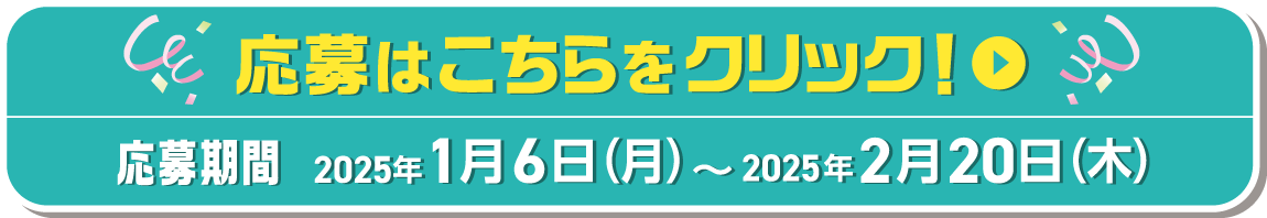 応募はこちらをクリック！ 応募期間 2025年1月6日（月）〜2025年2月20日（木）