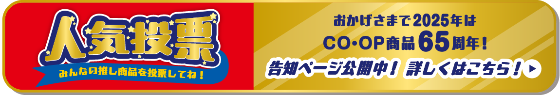 人気投票 みんなの推し商品を投票してね！ おかげさまで2025年はCO・OP商品65周年！ 告知ページ公開中！詳しくはこちら！