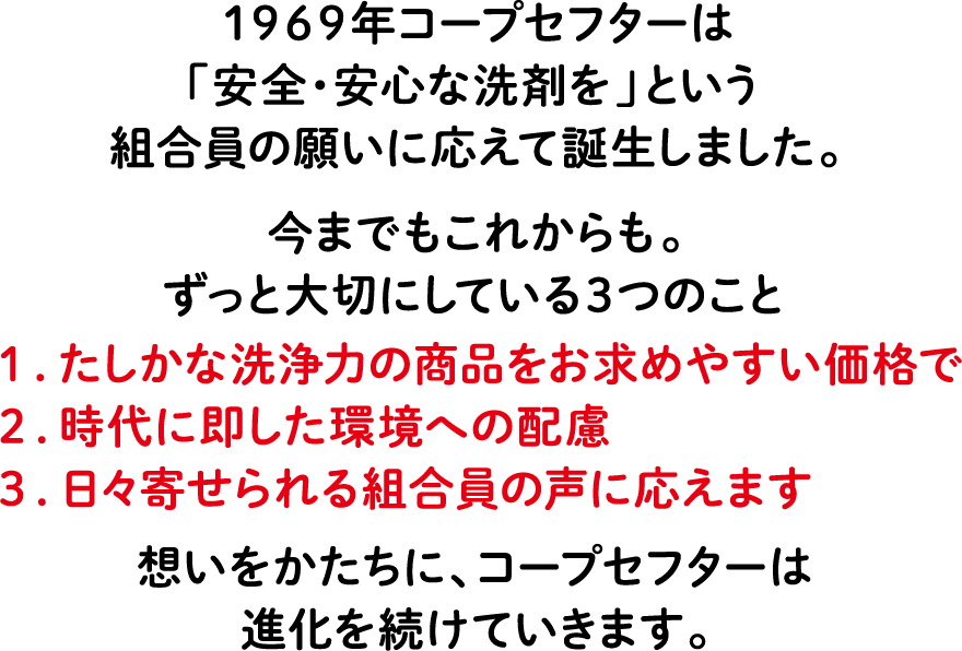 1969年コープセフターは「安全・安心な洗剤を」という組合員の願いに応えて誕生しました。今までもこれからも。ずっと大切にしている3つのこと 1.たしかな洗浄力の商品をお求めやすい価格で 2.時代に即した環境への配慮 3.日々寄せられる組合員の声に応えます 想いをかたちに、コープセフターは進化を続けていきます。