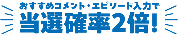 おすすめコメント・エピソード入力で当選確率2倍！