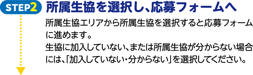 STEP2 所属生協を選択し、応募フォームへ 所属生協エリアから所属生協を選択すると応募フォームに進めます。生協に加入していない、または所属生協が分からない場合には、「加入していない・分からない」を選択してください。