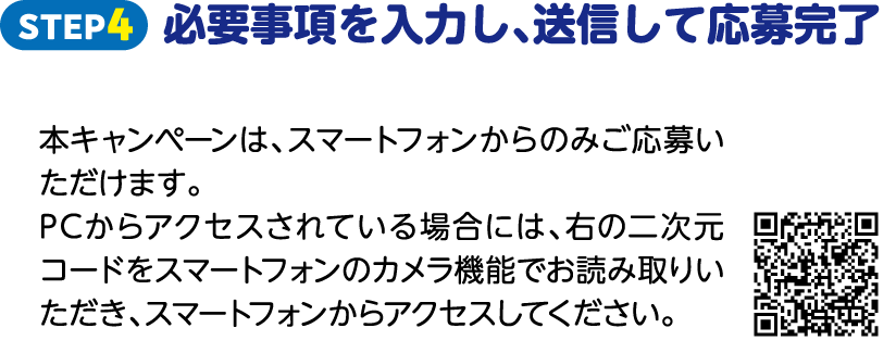 STEP4 必要事項を入力し、送信して応募完了 本キャンペーンは、スマートフォンからのみご応募いただけます。PCからアクセスされている場合には、右の二次元コードをスマートフォンのカメラ機能でお読み取りいただき、スマートフォンからアクセスしてください。