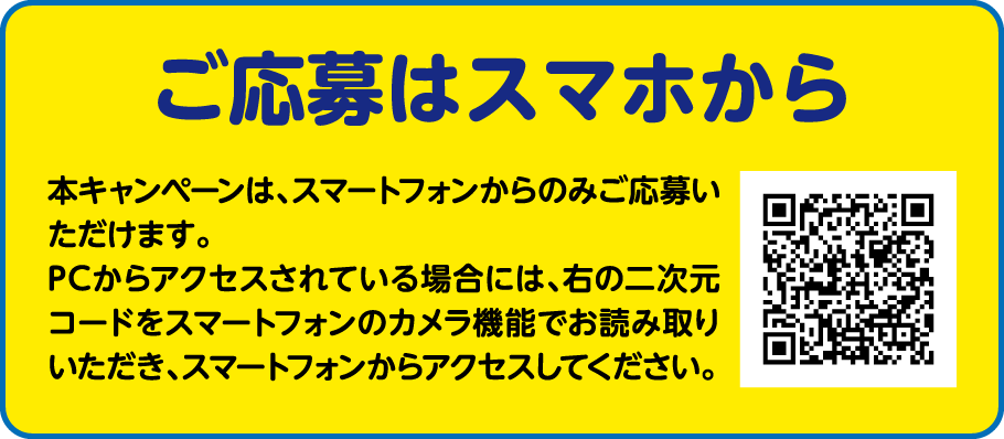 ご応募はスマホから 本キャンペーンは、スマートフォンからのみご応募いただけます。PCからアクセスされている場合には、右の二次元コードをスマートフォンのカメラ機能でお読み取りいただき、スマートフォンからアクセスしてください。