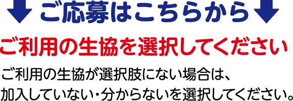 ご応募はこちらから ご利用の生協を選択してください ご利用の生協が選択肢にない場合は、加入していない・分からないを選択してください。