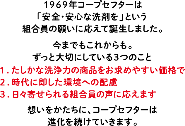 1969年コープセフターは「安全・安心な洗剤を」という組合員の願いに応えて誕生しました。今までもこれからも。ずっと大切にしている3つのこと 1.たしかな洗浄力の商品をお求めやすい価格で 2.時代に即した環境への配慮 3.日々寄せられる組合員の声に応えます 想いをかたちに、コープセフターは進化を続けていきます。