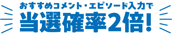 おすすめコメント・エピソード入力で当選確率2倍！