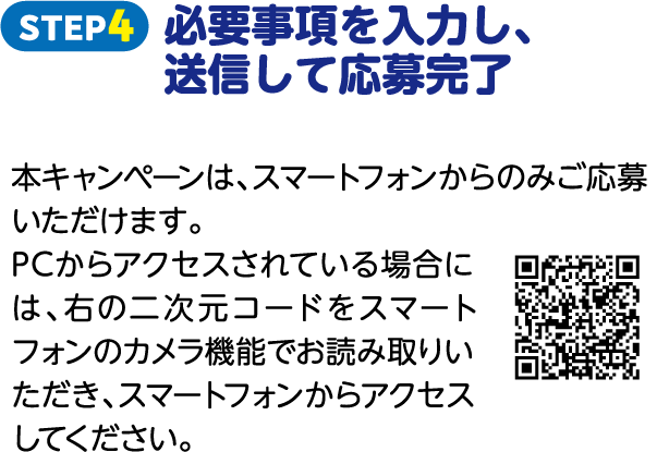 STEP4 必要事項を入力し、送信して応募完了 本キャンペーンは、スマートフォンからのみご応募いただけます。PCからアクセスされている場合には、右の二次元コードをスマートフォンのカメラ機能でお読み取りいただき、スマートフォンからアクセスしてください。