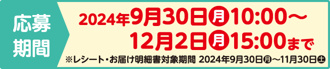 応募期間 2024年9月30日（月）10:00～12月2日（月）15:00まで ※レシート・お届け明細書対象期間 2024年9月30日（月）～11月30日（土）