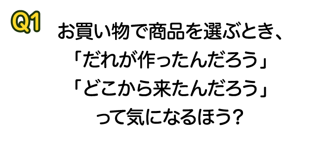 Q1 お買い物で商品を選ぶとき、「だれが作ったんだろう」「どこから来たんだろう」って気になるほう？