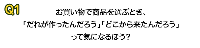 Q1 お買い物で商品を選ぶとき、「だれが作ったんだろう」「どこから来たんだろう」って気になるほう？