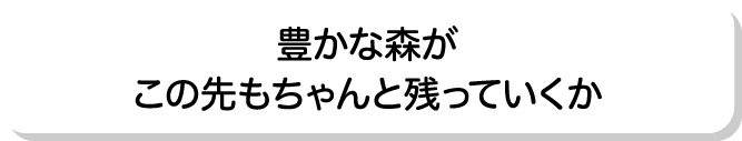 豊かな森がこの先もちゃんと残っていくか