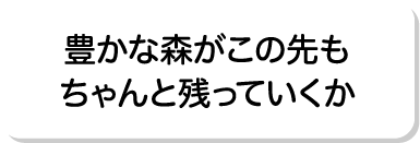 豊かな森がこの先もちゃんと残っていくか