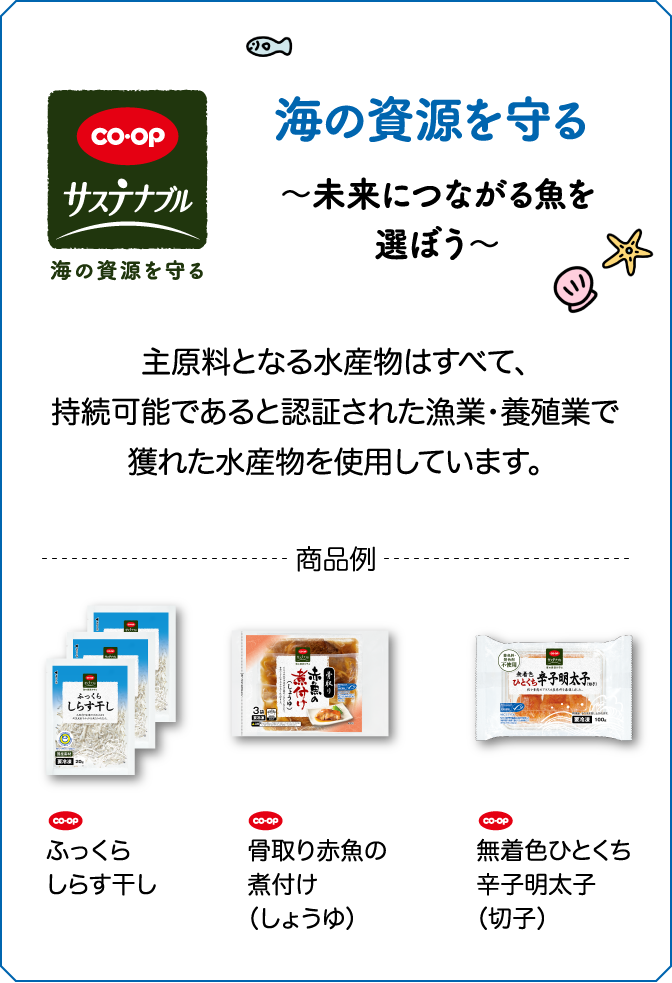 CO・OP サステナブル 海の資源を守る 〜未来につながる魚を選ぼう〜 主原料となる水産物はすべて、持続可能であると認証された漁業・養殖業で獲れた水産物を使用しています。 商品例 CO・OP ふっくらしらす干し CO・OP 骨取り赤魚の煮付け（しょうゆ） CO・OP 無着色ひとくち辛子明太子（切子）