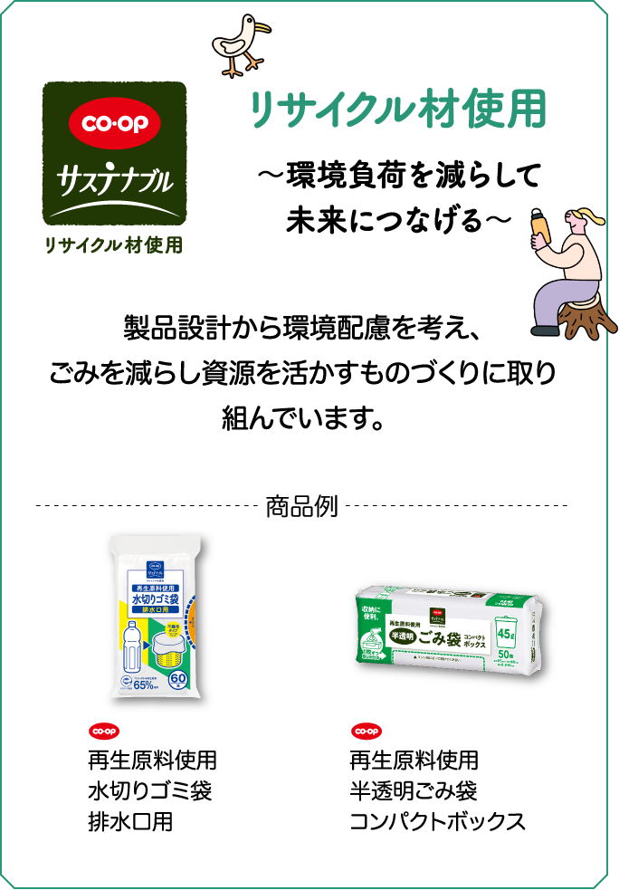 CO・OP サステナブル リサイクル材使用 ～環境負荷を減らして未来につなげる～ 女性がマイボトルを持っている 製品設計から環境配慮を考え、ごみを減らし資源を活かすものづくりに取り組んでいます。 商品例 CO・OP 再生原料使用水切りゴミ袋排水口用 CO・OP 再生原料使用半透明ごみ袋コンパクトボックス