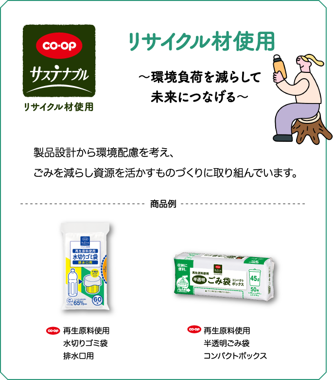 CO・OP サステナブル リサイクル材使用 ～環境負荷を減らして未来につなげる～ 女性がマイボトルを持っている 製品設計から環境配慮を考え、ごみを減らし資源を活かすものづくりに取り組んでいます。 商品例 CO・OP 再生原料使用水切りゴミ袋排水口用 CO・OP 再生原料使用半透明ごみ袋コンパクトボックス