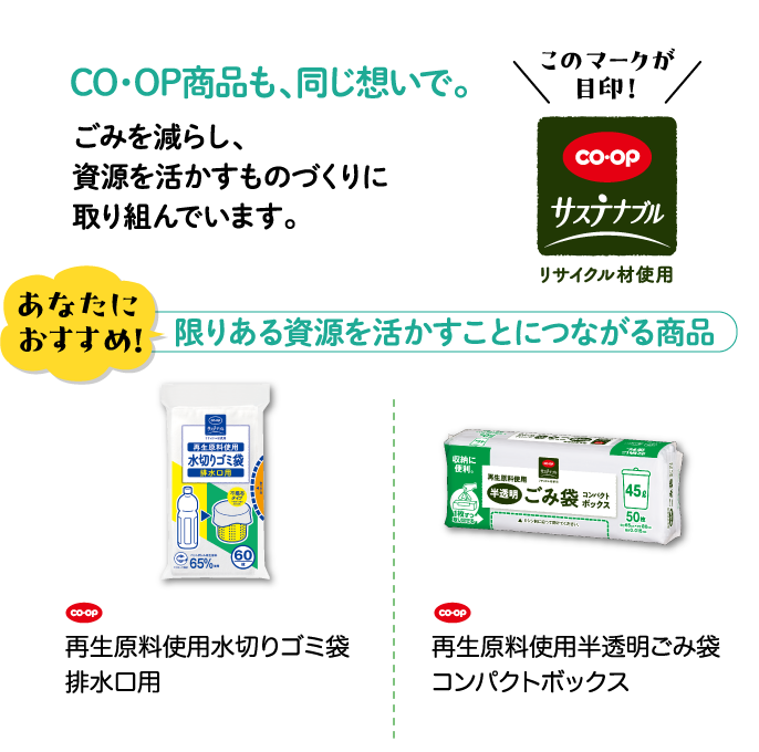 CO・OP商品も、同じ想いで。ごみを減らし、資源を活かすものづくりに取り組んでいます。 このマークが目印！CO・OPサステナブル リサイクル材使用 あなたにおすすめ！ 限りある資源を活かすことにつながる商品 CO・OP 再生原料使用水切りゴミ袋排水口用 CO・OP 再生原料使用半透明ごみ袋コンパクトボックス