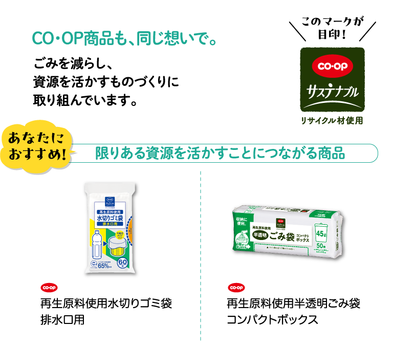 CO・OP商品も、同じ想いで。ごみを減らし、資源を活かすものづくりに取り組んでいます。 このマークが目印！CO・OPサステナブル リサイクル材使用 あなたにおすすめ！ 限りある資源を活かすことにつながる商品 CO・OP 再生原料使用水切りゴミ袋排水口用 CO・OP 再生原料使用半透明ごみ袋コンパクトボックス