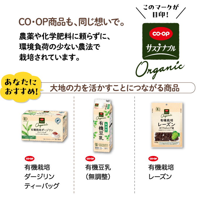 CO・OP商品も、同じ想いで。農薬や化学肥料に頼らずに、環境負荷の少ない農法で栽培されています。 このマークが目印！CO・OPサステナブル リサイクル材使用 あなたにおすすめ！ 大地の力を活かすことにつながる商品 CO・OP 有機栽培ダージリンティーバッグ CO・OP 有機豆乳（無調整） CO・OP 有機栽培レーズン