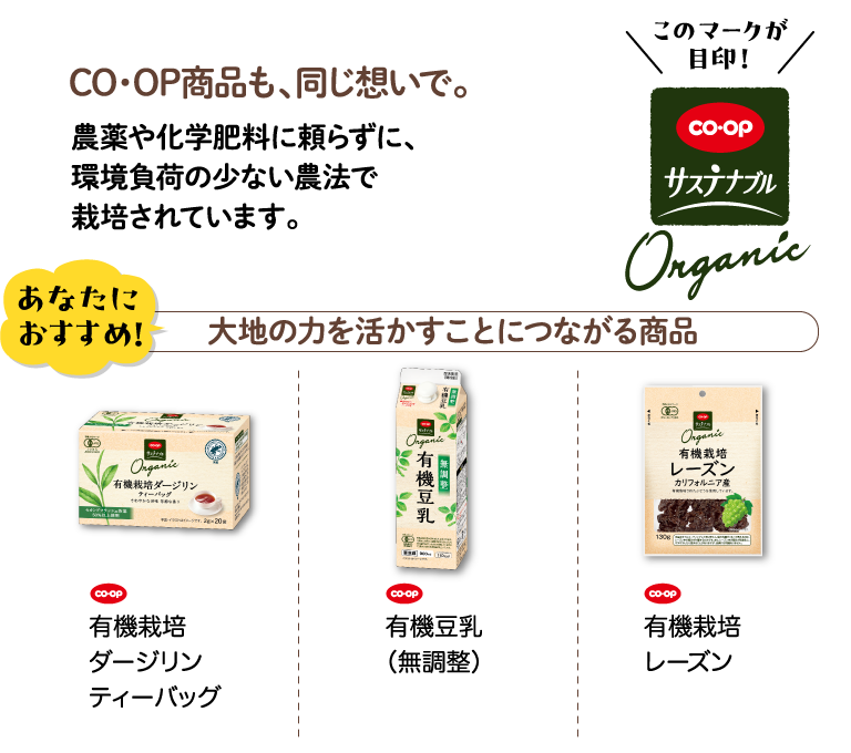 CO・OP商品も、同じ想いで。農薬や化学肥料に頼らずに、環境負荷の少ない農法で栽培されています。 このマークが目印！CO・OPサステナブル リサイクル材使用 あなたにおすすめ！ 大地の力を活かすことにつながる商品 CO・OP 有機栽培ダージリンティーバッグ CO・OP 有機豆乳（無調整） CO・OP 有機栽培レーズン